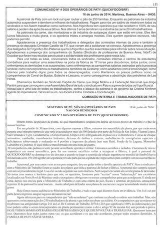 | 21
COMUNICADO Nº 4 DOS OPERÁRIOS DE PATY (QUICKFOOD/BRF)
16 de junho de 2014, Martínez, Buenos Aires – 9H30.
A patronal de Paty com um lock out quer roubar o pão de 250 famílias. Enquanto as patronais da indústria
automotriz suspendem e demitem a milhares de trabalhadores. Pagam para nós um salário de miséria em todos os
sindicatos e nos fazem trabalhar como cachorros. Nos frigoríﬁcos tem operários que não recebem o 100% de seu
salário e perdem dia após dia seus bônus. Nos últimos 3 anos demitiram na indústria da carne 20 mil trabalhadores.
As patronais da carne, das montadoras e da indústria de autopeças dizem que estão em crise. Eles têm
lucros fabulosos e muita grana, e os operários tristes e amargas moedas. Eles querem operários escravos, não
podemos permitir.
Agradecemos a presença dos trabalhadores e delegados das comissões internas da zona e também a
presença do deputado Christian Castillo da FIT, que vieram até a solidarizar-se conosco. Agradecemos a presença
dos delegados do Frigoriﬁco Rio Platense que foi o frigoríﬁco que fez assembleia para informar sobre nossa situação.
Agradecemos a presença dos companheiros do Suteba (Sindicato de professores de Buenos Aires, NdeT) de
Escobar que foram nas escolas para buscar a solidariedade dos professores para nossa luta.
Para unir todas as lutas, convocamos todos os sindicatos, comissões internas e centros de estudantes
combativos para realizar uma assembleia na porta da fábrica às 17 horas para discutirmos, todos juntos, como
enfrentamos as demissões e as suspensões; como enfrentamos as campanhas salarias assinadas pela burocracia
sindical; como reincorporamos os trabalhadores demitidos da Gestamp; como acabamos com a terceirização; como
lutamos pelo trabalho digno para todos os desempregados; como libertamos os presos políticos como os
companheiros de Corral de Bustos, Esteche e Lescano, e como conseguimos a absolvição dos petroleiros de Las
Heras.
Chamamos também ao Sindicato Capital da Carne que dirige Molina e à Federação Nacional que dirige
Fantini para que convoquem umaAssembleia Geral de todo o sindicato em Paty e a greve de todos os frigoríﬁcos já.
Nossa luta é uma luta de todos os trabalhadores, contra o ataque da patronal e do governo da Cristina Kirchner
agente do imperialismo. Se tocam a um, nos tocam a todos. Unidade e Coordenação.
COMISSÃO INTERNA E TRABALHADORES DE PATY
SEGUIMOS DE PÉ, NÓS OS OPERÁRIOS DE PATY
NÃO NOS RENDEMOS
COMUNICADO Nº 5 DOS OPERÁRIOS DE PATY (QUICKFOOD/BRF)
Ontem fomos despejados da planta, na qual mantínhamos ocupada em defesa de nossos postos de trabalho e o pão de
nossas famílias.
Em um plantão de 30 operários, com algumas esposas e ﬁlhos, votamos em assembleia da planta, por que estávamos
perante uma iminente repressão que seria executada por mais de 500 fardados por parte da Polícia de San Isidro, Vicente López,
San Fernando e Tigre, Gendarmeria, o Grupo Halcón, Grupo GEO, a Brigada anti-explosivos e os Bombeiros. Forças de choque
antimotins, camburão, caminhonetes hidrantes, dezenas de ônibus e viaturas, ambulâncias de emergências especiais e
helicópteros sobrevoando e rodeando os 4 portões e ingressos da planta (nas ruas Haití, Fondo de la Laguna, Monseños
LabumbreeCórdoba).O localtinhasetransformadoemumazonadeguerra.
30 companheiros não podiam resistir perante semelhante operativo militar. Estávamos sozinhos e isolados. Choramos de raiva e
impotência em nossa assembleia, pois foi um enorme sacrifício voltar a recuperar a fábrica, à qual a patronal de
QUICKFOOD/BRF no domingo (no dia dos pais e quando se jogava a partida da seleção argentina no mundial de futebol) havia
militarizadocom 150/200 agentes de segurança privada para que na segunda não ingressemos para cumprir com nossas tarefas no
trabalho.
Apatronal, por sua conta e sem avisar para ninguém, deu um golpe sobre a família operária de PATY. Nem o sindicato e
nem o Ministério de Trabalho foram avisados dos planos que tinha a patronal de fechar a fábrica.Apatronal não cumpriu sequer
com um só procedimento legal. Usa a lei ou não segundo sua conveniência. Nem sequer enviaram um só telegrama de demissão.
Só notas com nomes e horários para que nós, os operários, fossemos para “acertar” nossa “indenização” nos escritórios
localizados na Pettit Hotel de Martínez onde extorquiam e obrigavam os nossos companheiros para que acordassem. E ainda por
cima, depois nos enviou para o Ministério de Trabalho e com uma ordem do juiz, ﬁscais e centenas de policiais, ameaçaram
reprimir. O da patronal foi uma loucura... muito cabal para defender seus planos de escravizar e seguir acumulando muita e muita
grana.
Hoje fomos numa audiência no Ministério de Trabalho, e tudo o que aqui dizemos ﬁcou em evidência. Um lock out por
partedestesnegreirossanguesuganos deixaramnarua!
Agora oferecem para os companheiros que “não acordaram” que continue recebendo o salário sem trabalhar. Mas, nós
queremos a reincorporação dos 250 trabalhadores da planta e que todos recebam seu salário. Os companheiros que acordaram só
receberam sua antiguidade (artigo 241 da Lei De Contrato de Trabalho 20744 e 245 que signiﬁcaria 100% da indenização), por
isso podem voltar a serem reincorporados em planta permanente (como o diz o artigo 92 da mesma lei) sem período à prova.
HOJE TODOS SOMOS OPERÁRIOS DESEMPREGADOS QUE QUEREM VOLTARATRABALHAR. Queremos lutar por
isso. Queremos ﬁcar todos juntos outra vez, os que acordaram e os que não acordaram, porque todos estamos demitidos. A
FAMÍLIADEPATYNÃO SESEPARA.
18 de junho de 2014
 