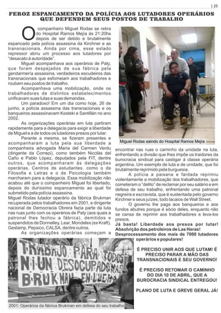 | 25
FEROZ ESPANCAMENTO DA POLÍCIA AOS LUTADORES OPERÁRIOS
QUE DEFENDEM SEUS POSTOS DE TRABALHO
O
companheiro Miguel Rodas se retira
do Hospital Ramos Mejía às 21:20hs
depois de ser detido e brutalmente
espancado pela polícia assassina da Kirchner e as
transnacionais. Ainda por cima, esse estado
repressor abriu um processo aos lutadores por
“desacato à autoridade”.
Miguel acompanhava aos operários de Paty,
que foram despejados de sua fábrica pela
gendarmería assassina, verdadeiros escudeiros das
transnacionais que esfomeiam aos trabalhadores e
roubam seu postos de trabalho.
Acompanhava uma mobilização, onde os
trabalhadores de distintos estabelecimentos
uniﬁcavam suas lutas e suas demandas.
Um paradoxo! Em um dia como hoje, 26 de
junho, a polícia assassina das transnacionais e os
banqueiros assassinavam Kosteki e Santillán no ano
2002.
As organizações operárias em luta partiram
rapidamente para a delegacia para exigir a liberdade
de Miguel e a de todos os lutadores presos por lutar.
Perante a mesma, se ﬁzeram presentes e
acompanharam a luta pela sua liberdade a
companheira advogada María del Carmen Verdu
(dirigente da Correpi), como também Nicolás del
Caño e Pablo López, deputados pela FIT, dentre
outros, que acompanharam às delegações
operárias. Centros de estudantes, como o de
Filosoﬁa e Letras e o de Psicologia também
marcharam para a delegacia. Essa mobilização não
acabou até que o companheiro Miguel foi libertado,
depois do duríssimo espancamento ao qual foi
submetido pela polícia assassina.
Miguel Rodas lutador operário da fábrica Brukman
recuperada pelos trabalhadores em 2001, e dirigente
nacional de Democracia Obrera fazia parte da luta
nas ruas junto com os operários de Paty (aos quais a
patronal lhes fechou a fábrica), demitidos e
suspendidos de Donnelley, Lear, Mondeles (ex Kraft),
Gestamp, Pepsico, CALSA, dentre outros.
As organizações operárias começam a
encontrar nas ruas o caminho da unidade na luta,
enfrentando a divisão que lhes impõe os traidores da
burocracia sindical para castigar à classe operária
argentina. Um exemplo de luta e de unidade, que foi
brutalmente reprimido pela burguesia.
A polícia a paisana e fardada reprimiu
violentamente a mobilização dos trabalhadores, que
cometeram o “delito” de reclamar por seu salário e em
defesa de seu trabalho, enfrentando uma patronal
negreira e escravista, que é sustentada pelo governo
Kirchner e seus juízes, todo lacaios de Wall Street.
O governo lhe paga aos banqueiros e aos
fundos abutres porque é sócio deles, enquanto não
se cansa de reprimir aos trabalhadores e leva-los
presos.
Já basta! Liberdade aos presos por lutar!
Absolvição dos petroleiros de Las Heras!
Desprocessamento dos mais de 7000 lutadores
operários e populares!
É PRECISO UNIR AOS QUE LUTAM! É
PRECISO PARAR A MÃO DAS
TRANSNACIONAIS E SEU GOVERNO!
É PRECISO RETOMAR O CAMINHO
DO DIA 10 DE ABRIL, QUE A
BUROCRACIA SINDICAL ENTREGOU!
PLANO DE LUTA E GREVE GERAL JÁ!
2001: Operários da fábrica Brukman em defesa do seu trabalho
Miguel Rodas saindo do Hospital Ramos Mejía
 