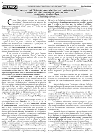26 | Página
Um escandaloso comunicado da direção do PTS
Sem palavras... o PTS deu por derrotada a luta dos operários de PATY,
quando a luta toma novo vigor e ganha as ruas...
os enganou o inconsciente.
É o que esperavam?
omo fala o ditado popular “os enganou o
Cinconsciente”. Esperavam festejar a derrota dos
operários de Paty para conclamar que “estes não
tinham uma organização séria”, como o PTS diz em sua
declaraçãododia19/06.
Elescolocaramoseguinte:
“De essa maneira, o conﬂito terminou em uma derrota
importante, já que ao não ter uma preparação previa do
ativismo e da base da fábrica, e tampouco uma estratégia para
enfrentar o plano patronal, não teve possibilidades de sustentar
uma ocupaçãoou organizar uma lutaséria”. (negritonosso)
“Depois da saída da planta, a maioria dos companheiros
acordou sua desvinculação e indenização. Agora ﬁcam 16
companheiros querejeitamas demissões...”
“... é necessário seguir a luta com os que não acordaram e tirar
as conclusões para chegar às lutas com uma organização seria
(sic)nas demaisfábricas.”(negritonosso).
E os enganou o inconsciente. Está claro. Estavam
esperando tal como uma esquerda “abutre”, “derrotar a
Democracia Obrera” embora isso se realizasse sobre os ossos dos
operáriosdePatyesuas famílias.
A direção do PTS decretou que “o conﬂito ACABOU
com uma derrota importante”, justo no momento em que os
operários realizavam uma corrente telefónica para voltar a
concentrar-se na porta da fábrica, depois do duro golpe sofrido,
porque eles buscaram uma organização séria que havia
conquistado durante anos de luta: a assembleia. No dia
seguinte compareceram todos, a absoluta maioria da fábrica,
paradiscutiroque faziamecomocontinuavam a luta.
Não ﬁzeram caso à direção do PTS, que dizia: “já
acabou o conﬂito”, a mesma direção que, durante a ocupação da
planta sempre colocou que só os operários de Paty deviam estar
dentro e por isso eles ﬁcaram fora e negaram-se a entrar na
fábrica ocupada pelos trabalhadores, desacatando a resolução da
assembleia de Paty que colocou “aqui entram todos, Paty é de
todo o movimento operário argentino”. Assim foi que as
delegações de distintas organizações operárias e partidos de
esquerda estiveram dentro da fábrica ocupada, como foi o caso
doPO, MST,CCUR, DO, etc.,enquantooPTS ﬁcoufora.
... Os enganou o inconsciente.Adireção do PTS quer que
estalutaacaberápido.
Mas, o que é mais grave, não só deu por morta à luta. É
que também chamavam a “CONTINUAR LUTANDO COM OS
QUE NÃO ACORDARAM”. Quer dizer, chamaram a dividir
os operários em luta. Chamaram a deixar 16 trabalhadores na
porta da fábrica em uma barraca, demitidos, para “pressionar” ao
ministério de trabalho por sua reincorporação, deixando à
absoluta maioria dos operários à disposição da demissão da
patronal. Isso equivale a renunciar à luta por recuperar a fábrica e
coloca-laemproduçãosob controledos trabalhadores.
Ultimamente nem sequer são bons letrados legalistas. Os
operários “encurralados com uma pistola na cabeça” só podiam
aceitar o acordo que a patronal propunha para fechar sua fábrica e
ir embora para produzir em outro local. Os operários aceitaram o
dinheiro... como pagamento por conta de sua antiguidade.Agora,
exigemsuareincorporação.
A única diferença entre estes trabalhadores com os que
acordaram é que os últimos não perderam sua antiguidade (artigo
241, da lei do Trabalho). Assim se constituiu a unidade de todos
os trabalhadores, lutando por um ponto que os uniﬁca a todos,
que é a reincorporação, que são todos demitidos e
desempregados, e lutam pela estatização sem pagamento e sob
controle dos trabalhadores de Paty, para fazer o que se fez em
Zanon, Brukman e demais fábricas recuperadas na revolução de
2001.
Depois do despejo da planta, o que mudou é o método e
as condições da luta. É preciso uma estratégia clara, que só pode
conquistar-se com a unidade de todos os que lutam: Estatização
sem pagamento e sob controle dos trabalhadores de Paty, e esta é
umatarefadetodoo movimentooperárioargentino...
A miserável estratégia da esquerda do regime não era
outra que “reincorporação dos 16 que não acordaram”. Será por
isso que não falam mais de Zanon, para que nunca mais tenha
operários que chamem a lutar para que tenha uma fábrica que
funciones sem patrão? Porque, que estratégia está colocada para
barrar as demissões, as suspensões, o fechamento selvagem de
plantas (com os que as transnacionais chantageiam à classe
operária para que se submeta à absoluta precarização
trabalhista), que não seja a luta pela estatização sem
pagamento e sob controle operário de toda fábrica que feche,
suspenda ou demita?
A direção do PTS tirou a sua máscara. Tão só está pela
reincorporação dos 16. “Não querem que se mexa com a
propriedade privada dos capitalistas”, enquanto eles mexem com
a única propriedade que têm os operários: seu trabalho e seu
salário.
Importa muito pouco a sorte “dos que acordaram”, que
ﬁcaram demitidos. Os operários que acordaram tem
demonstrado estar muito mais à esquerda e ser mil vezes mais
astutos do que essa direção pequeno burguesa e estudantil do
PTS.
A comissão interna de Paty tem gravadas aos cheﬁnhos
de recursos humanos da transnacional dizendo para cada um dos
operários “acorda, se já acordaram todos e a interna também já
vaiacordar”.
Se a relação de forças, momentaneamente não dá, os
operários disseram: “Recebemos, mas com uma condição: é por
conta da antiguidade e lutamos pela reincorporação de todos os
companheiros, porque todos somos demitidos, todos somos
desempregados”.
Os operários entenderam, com muita perspicácia, que se
a planta ia embora para San Jorge – como mente a empresa que
fará – eles poderiam lutar para reabrir a planta sob seu controle. E
se ﬁcava, enganando aos trabalhadores, poderiam lutar pela sua
reincorporação.
A miséria da estratégia de uma corrente liquidacionista
do movimento operário ﬁcou demonstrada. Detrás, muito por
detrás, da luta seria e da estratégia dos operários de Paty. Isso é
assim, além do resultado desta luta, porque, como em toda
luta, se pode ganhar ou perder. Mas com lições e uma luta
justa,umatradiçãoﬁcaparaprepararos próximoscombates.
Com um programa de colaboração de classes, de chamar
aos operários a conﬁar em suas próprias forças, senão nas
instituiçõesdaburguesia,só sepreparamderrotas.
O peixe, pela boca morre... Não podem com seu gênio...
Adireção do PTS se faz a distraída com Democracia Obrera. Não
20-06-2014
 