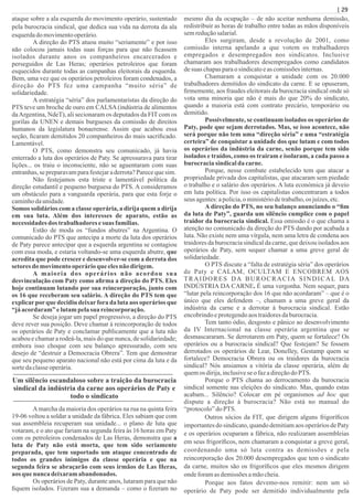 ataque sobre a ala esquerda do movimento operário, sustentado
pela burocracia sindical, que dedica sua vida na derrota da ala
esquerdado movimentooperário.
A direção do PTS atuou muito “seriamente” e por isso
não colocou jamais todas suas forças para que não ﬁcassem
isolados durante anos os companheiros encarcerados e
perseguidos de Las Heras; operários petroleiros que foram
esquecidos durante todas as campanhas eleitorais da esquerda.
Bem, uma vez que os operários petroleiros foram condenados, a
direção do PTS fez uma campanha “muito séria” de
solidariedade.
A estratégia “séria” dos parlamentaristas da direção do
PTS teve um broche de ouro em CALSA(indústria de alimentos
daArgentina, NdeT), ali secionaram os deputados da FIT com os
gorilas da UNEN e demais burgueses da comissão de direitos
humanos da legislatura bonaerense. Assim que acabou essa
seção, ﬁcaram demitidos 20 companheiros do mais sacriﬁcado.
Lamentável.
O PTS, como demonstra seu comunicado, já havia
enterrado a luta dos operários de Paty. Se apressurava para tirar
lições... os traiu o inconsciente, não se aguentaram com suas
entranhas,sepreparavamparafestejaraderrota?Parecequesim.
Não festejamos esta triste e lamentável política da
direção estudantil e pequeno burguesa do PTS. A consideramos
um obstáculo para a vanguarda operária, para que esta forje o
caminhodaunidade.
Somos solidários com a classe operária, a dirija quem a dirija
em sua luta. Além dos interesses de aparato, estão as
necessidades dos trabalhadoresesuas famílias.
Estão de moda os “fundos abutres” na Argentina. O
comunicado do PTS que antecipa a morte da luta dos operários
de Paty parece antecipar que a esquerda argentina se contagiou
com essa moda, e estaria voltando-se uma esquerda abutre, que
acredita que pode crescer e desenvolver-se com a derrota dos
setoresdo movimentooperárioque elesnão dirigem.
A maioria dos operários não acordou sua
desvinculação com Paty como aﬁrma a direção do PTS. Eles
hoje continuam lutando por sua reincorporação, junto com
os 16 que receberam seu salário. A direção do PTS tem que
explicarporque decidiu deixarfora da luta aos operários que
“já acordaram”elutampelasua reincorporação.
Se deseja jogar um papel progressivo, a direção do PTS
deve rever sua posição. Deve chamar à reincorporação de todos
os operários de Paty e conclamar publicamente que a luta não
acabou e chamar a rodeá-la, mais do que nunca, de solidariedade;
embora isso choque com seu balanço apressurado, com seu
desejo de “destruir a Democracia Obrera”. Tem que demostrar
que seu pequeno aparato nacional não está por cima da luta e da
sortedaclasseoperária.
Um silêncio escandaloso sobre a traição da burocracia
sindical da indústria da carne aos operários de Paty e
todo o sindicato
Amarcha da maioria dos operários na rua na quinta feira
19-06 voltou a soldar a unidade da fábrica. Eles sabiam que com
sua assembleia recuperam sua unidade... o plano de luta que
votaram, e o ato que fariam na segunda feira às 16 horas em Paty
com os petroleiros condenados de Las Heras, demonstra que a
luta de Paty não está morta, que tem sido seriamente
preparada, que tem suportado um ataque concentrado de
todos os grandes inimigos da classe operária e que na
segunda feira se abraçarão com seus irmãos de Las Heras,
aos que nunca deixaramabandonados.
Os operários de Paty, durante anos, lutaram para que não
ﬁquem isolados. Fizeram sua a demanda – como o ﬁzeram no
mesmo dia da ocupação – de não aceitar nenhuma demissão,
redistribuir as horas de trabalho entre todas as mãos disponíveis
semreduçãosalarial.
Eles surgiram, desde a revolução de 2001, como
comissão interna apelando a que votem os trabalhadores
empregados e desempregados nos sindicatos. Inclusive
chamaram aos trabalhadores desempregados como candidatos
desuas chapasparaosindicatoeascomissõesinternas.
Chamaram a conquistar a unidade com os 20.000
trabalhadores demitidos do sindicato da carne. E se opuseram,
ﬁrmemente, aos fraudes eleitorais da burocracia sindical onde só
vota uma minoria que não é mais do que 20% do sindicato,
quando a maioria está com contrato precário, temporário ou
demitido.
Possivelmente, se continuam isolados os operários de
Paty, pode que sejam derrotados. Mas, se isso acontece, não
será porque não tem uma “direção séria” e uma “estratégia
certeira” de conquistar a unidade dos que lutam e com todos
os operários da indústria da carne, senão porque tem sido
isolados e traídos, como os traíram e isolaram, a cada passo a
burocraciasindicalda carne.
Porque, nesse combate estabelecido tem que atacar a
propriedade privada dos capitalistas, que atacaram sem piedade
o trabalho e o salário dos operários. A luta económica já deveio
em luta política. Por isso os capitalistas concentraram a todos
seus agentes:apolícia,o ministériodetrabalho,os juízes,etc.
A direção do PTS, no seu balanço anunciando o “ﬁm
da luta de Paty”, guarda um silêncio cumplice com o papel
traidor da burocracia sindical. Essa omissão é o que chama a
atenção no comunicado da direção do PTS dando por acabada a
luta. Não existe nem uma vírgula, nem uma letra de condena aos
traidores da burocracia sindical da carne, que deixou isolados aos
operários de Paty, sem sequer chamar a uma greve geral de
solidariedade.
O PTS discute a “falta de estratégia séria” dos operários
de Paty e CALAM, OCULTAM E ENCOBREM AOS
TRAIDORES DA BUROCRACIA SINDICAL DA
INDÚSTRIA DA CARNE. É uma vergonha. Nem sequer, para
“lutar pela reincorporação dos 16 que não acordaram” – que é o
único que eles defendem –, chamam a uma greve geral da
indústria da carne e a derrotar à burocracia sindical. Estão
encobrindoeprotegendoaos traidoresdaburocracia.
Tem tanto ódio, desgosto e pânico ao desenvolvimento
da IV Internacional na classe operária argentina que se
desmascararam. Se derrotarem em Paty, quem se fortalece? Os
operários ou a burocracia sindical? Que festejam? Se fossem
derrotados os operários de Lear, Donelley, Gestamp quem se
fortalece? Democracia Obrera ou os traidores da burocracia
sindical? Nós ansiamos a vitória da classe operária, além de
quemos dirija,inclusiveseo fazadireçãodo PTS.
Porque o PTS chama ao derrocamento da burocracia
sindical somente nas eleições do sindicato. Mas, quando estas
acabam... Silêncio? Colocar em pé organismos ad hoc que
dispute a direção à burocracia? Não está no manual do
“protocolo”do PTS.
Outros sócios da FIT, que dirigem alguns frigoríﬁcos
importantes do sindicato, quando demitiam aos operários de Paty
e os operários ocuparam a fábrica, não realizaram assembleias
em seus frigoríﬁcos, nem chamaram a conquistar a greve geral,
coordenando uma só luta contra as demissões e pela
reincorporação dos 20.000 desempregados que tem o sindicato
da carne, muitos são os frigoríﬁcos que eles mesmos dirigem
ondeforamasdemissõesamãocheia.
Porque aos fatos devemo-nos remitir: nem um só
operário de Paty pode ser demitido individualmente pela
| 29
 