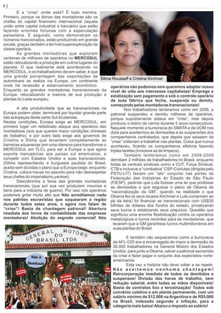 E a “crise” onde está? É tudo mentira.
Primeiro, porque os donos das montadoras são os
chefes do capital ﬁnanceiro internacional (aquela
união entre capital industrial e bancário) que estão
fazendo enormes fortunas com a especulação
parasitaria. E segundo, como demonstram os
números mencionados, estão produzindo em grande
escala, graças também a terrível superexploração da
classe operária.
As grandes montadoras que exploram
centenas de milhares de operários no MERCOSUL
estão relocalizando a produção em outros lugares do
planeta. O que realmente está acontecendo no
MERCOSUL, e os trabalhadores devem saber, é que
uma grande porcentagem das exportações de
automóveis se realiza via Europa, um continente
onde há recessão e estancamento econômico.
Enquanto as grandes montadoras transnacionais da
Europa, relocalizando a maioria de sua produção a
plantas do Leste europeu.
A alta produtividade que as transnacionais na
Europa podem obter, terminará por liquidar grande parte
das autopeças deste canto Sul do planeta.
Nestas condições, Europa exige ao MERCOSUL, em
primeiro lugar um redobrado ataque aos operários das
montadoras (aos que querem impor condições chineses
de trabalho); e por outro lado exige aos governos de
Cristina e Dilma que levantem completamente as
barreiras aduaneiras (em uma ofensiva para transformar o
MERCOSUL em TLC), para ser a Europa a que agora
exporte mercadorias aos países sul americanos, e
competir com Estados Unidos e suas transnacionais.
(Dilma representando a burguesia paulista do Brasil,
aceita sem dúvidas o plano que a Europa exige; enquanto
Cristina, coloca travas no assunto para não desrespeitar
seus chefes do imperialismo yankee).
Descobrimos a farsa das grandes montadoras
transnacionais (que por sua vez produzem insumos e
bens para a indústria de guerra). Por isso nós operários
podemos gritar muito alto que Não acreditamos nada
nos patrões escravistas que saquearam a região
durante todos estes anos, e agora nos falam de
“crise”! Basta de chantagem patronal! Abertura
imediata dos livros de contabilidade das empresas
montadoras! Abolição do segredo comercial! Nós
operários não podemos nem queremos adaptar nosso
nível de vida aos interesses capitalistas! Emprego e
estatização sem pagamento e sob o controle operário
de toda fábrica que feche, suspenda ou demita,
começando pelas montadoras transnacionais!
Nós trabalhadores lembramos como em 2008, a
patronal suspendeu e demitiu milhares de operários,
porque supostamente estava em “crise”, mas depois
produziu o dobro de carros durante 5 anos consecutivos.
Naquele momento a burocracia do SMATA e da UOM nos
dizia para aceitarmos as demissões e as suspensões dos
companheiros contratados, que depois que saíssem da
“crise” voltariam a trabalhar nas plantas. Coisa que nunca
aconteceu, ﬁcando os companheiros efetivos fazendo
triplas tarefas (inclusive as de limpeza).
Também lembramos como em 2008-2009
demitiam 2 milhões de trabalhadores no Brasil, enquanto
todas as centrais sindicais como a CUT, Força Sindical,
CTB e inclusive a “combativa” CSP-Conlutas (dirigida pelo
PSTU-LIT) faziam um “ato” conjunto nas portas da
Federação das Indústrias do Estado de São Paulo
(FIESP), pedindo que Lula ﬁzesse uma lei que proibisse
as demissões e que seguisse o plano de Obama de
“nacionalização da GM”, quando na realidade o que
Obama fez (e seus lacaios Kirchiner e Lula cumpriram ao
pé da letra) foi ﬁnanciar as transnacionais com US$35
bilhões de dólares dos fundos do estado, privatizando
seus lucros e estatizando seus prejuízos. Questão que
signiﬁcou uma enorme ﬂexibilização contra os operários
metalúrgicos e lucros recordes para as montadoras, que
levaram que a GM garantisse lucros multimilionários em
suas plantas do Brasil.
E também não esquecemos como a burocracia
da AFL-CIO era a encarregada de impor a demissão de
30.000 trabalhadores na General Motors dos Estados
Unidos, para junto a Obama, salvar a patronal escravista
da crise e fazer pagar o conjunto dos explorados norte-
americanos.
Esta vez a história não deve voltar a se repetir.
N ã o a c e i t e m o s n e n h u m a c h a n t a g e m !
Reincorporação imediata de todos os demitidos e
suspensos! Divisão das horas de trabalho, sem
redução salarial, entre todas as mãos disponíveis!
Basta de contratos lixo e terceirização! Todos sob
convênio coletivo e em planta permanente, com um
salário mínimo de $12.000 na Argentina e de R$5.000
no Brasil, indexado segundo a inﬂação, para a
categoria mais baixa!Abaixo o imposto ao salário!
8 | Página
Dilma Rousseff e Cristina Kirchner
 