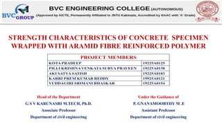 STRENGTH CHARACTERISTICS OF CONCRETE SPECIMEN
WRAPPED WITH ARAMID FIBRE REINFORCED POLYMER
Head of the Department Under the Guidance of
G S V KARUNASRI M.TECH, Ph.D. P. GNANAMOORTHY M .E
Associate Professor Assistant Professor
Department of civil engineering Department of civil engineering
 