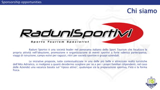 Sponsorship opportunities
Chi siamo
Raduni Sportivi è una società leader nel panorama italiano dello Sport Tourism che focalizza la
propria attività nell’ideazione, promozione e organizzazione di eventi sportivi a forte valenza partecipativa,
viaggi di istruzione, camps estivi per ragazzi, ritiri per società sportive e gruppi aziendali.
Le iniziative proposte, tutte contestualizzate in una delle più belle e attrezzate realtà turistiche
dell’Alto Adriatico, si rivolgono a quanti desiderino scegliere per se e per i propri familiari (dipendenti, nel caso
delle Aziende) una vacanza basata sul “riposo attivo”, qualunque sia la preparazione sportiva, l’età e la forma
fisica.
 