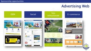 Sponsorship opportunities
Advertising Web
DEM
Sito
istituzionale
Social E-commerce
SPECIALE MIZUNO B 5 FOOTBALL CUP
B5 Football Cup
Agenzia di viaggi
 