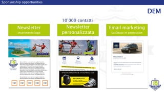 Newsletter
inserimento logo
Sponsorship opportunities
DEM
10’000 contatti
Newsletter
personalizzata
Email marketing
Su Dbase in permission
ESEMPIO NEWSLETTER SPONSOR AUTO
Se non visualizzi correttamente questo messaggio, clicca qui
Quest'estate non rinunciare a nulla: concediti la vacanza che hai sempre desiderato, senza preoccuparti troppo
delle spese.
Con Freelander 2, infatti, puoi provare le emozioni più avvincenti del fuoristrada o goderti un viaggio in totale
relax a soli € 195 al mese (TAEG 5,64%).
Non perdere questa occasione: il posto dei tuoi sogni aspetta solo te.
Nuova edizione, nuovo nome e la voglia di sempre di
offrirvi un'evento unico. Scopri "B5 Football Cup 2015
New edition, new name and the same desire to offer you a
unique event. B5 Football Cup, come on the pitch!
Nuova edizione, nuovo nome e la voglia di sempre di
offrirvi un'evento unico. Scopri "B5 Football Cup 2015
New edition, new name and the same desire to offer you a
unique event. B5 Football Cup, come on the pitch!
Nuova edizione, nuovo nome e la voglia di sempre di
offrirvi un'evento unico. Scopri "B5 Football Cup 2015
Nuova edizione, nuovo nome e la voglia di sempre di
offrirvi un'evento unico. Scopri "B5 Football Cup 2015 "
Logo Logo Logo Logo Logo
 