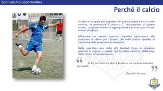 Sponsorship opportunities
Perché il calcio
Il calcio è lo sport più popolare nel nostro paese e in costante
crescita, in particolare il calcio a 5, protagonista di questo
torneo, è spesso motivo di aggregazione e pratica sportiva per
milioni di italiani.
Affiancare un evento sportivo significa partecipare alla
creazione di valore per l’utente, che nella pratica sportiva si
trasforma nella creazione di emozioni.
Nello specifico caso della «B5 Football Cup» le emozioni
sportive si legano a quelle tipiche della vacanza, della fuga
dalla città e del divertimento.
In fin dei conti il calcio è fantasia, un cartone animato
per adulti.
Osvaldo Soriano
 