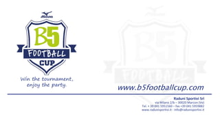 Raduni Sportivi Srl
via Milano 2/b – 30020 Marcon (Ve)
Tel. + 39 041 5951560 – fax +39 041 5959882
www.radunisportivi.it - info@radunisportivi.it
www.b5footballcup.com
Win the tournament,
enjoy the party.
 
