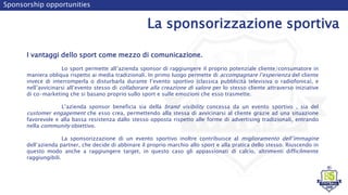 Sponsorship opportunities
La sponsorizzazione sportiva
I vantaggi dello sport come mezzo di comunicazione.
Lo sport permette all’azienda sponsor di raggiungere il proprio potenziale cliente/consumatore in
maniera obliqua rispetto ai media tradizionali. In primo luogo permette di accompagnare l’esperienza del cliente
invece di interromperla o disturbarla durante l’evento sportivo (classica pubblicità televisiva o radiofonica), e
nell’avvicinarsi all’evento stesso di collaborare alla creazione di valore per lo stesso cliente attraverso iniziative
di co-marketing che si basano proprio sullo sport e sulle emozioni che esso trasmette.
L’azienda sponsor beneficia sia della brand visibility concessa da un evento sportivo , sia del
customer engagement che esso crea, permettendo alla stessa di avvicinarsi al cliente grazie ad una situazione
favorevole e alla bassa resistenza dallo stesso opposta rispetto alle forme di advertising tradizionali, entrando
nella community obiettivo.
La sponsorizzazione di un evento sportivo inoltre contribuisce al miglioramento dell’immagine
dell’azienda partner, che decide di abbinare il proprio marchio allo sport e alla pratica dello stesso. Riuscendo in
questo modo anche a raggiungere target, in questo caso gli appassionati di calcio, altrimenti difficilmente
raggiungibili.
 
