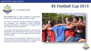 Sponsorship opportunities
B5 Football Cup 2015
B5 Football Cup è il più conosciuto e partecipato
torneo open della specialità a livello europeo.
Un torneo di calcio a 5 lungo un weekend suddiviso
per categoria, 5vs5 Maschile e 5vs5 Femminile
previsto per Sabato 11 e Domenica 12 giugno 2016
allo Stadio Comunale di Bibione.
La formula open del torneo permette a chiunque di
partecipare dai professionisti agli amatori, dai più
giovani ai veterani, tutto all’insegna del divertimento
e del fair-play.
Per gli sponsor la possibilità di affiancare il proprio
marchio ad un evento consolidato ma sempre nuovo
e giovane, sinonimo di divertimento e socialità.
11-12 Giugno 2016
 