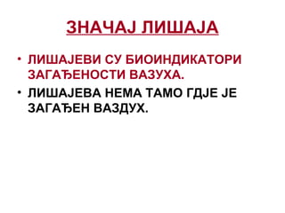 ЗНАЧАЈ ЛИШАЈА
• ЛИШАЈЕВИ СУ БИОИНДИКАТОРИ
ЗАГАЂЕНОСТИ ВАЗУХА.
• ЛИШАЈЕВА НЕМА ТАМО ГДЈЕ ЈЕ
ЗАГАЂЕН ВАЗДУХ.
 