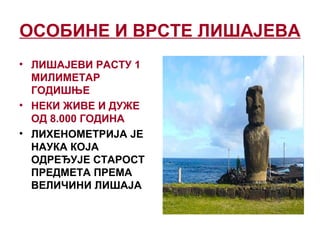 ОСОБИНЕ И ВРСТЕ ЛИШАЈЕВА
• ЛИШАЈЕВИ РАСТУ 1
МИЛИМЕТАР
ГОДИШЊЕ
• НЕКИ ЖИВЕ И ДУЖЕ
ОД 8.000 ГОДИНА
• ЛИХЕНОМЕТРИЈА ЈЕ
НАУКА КОЈА
ОДРЕЂУЈЕ СТАРОСТ
ПРЕДМЕТА ПРЕМА
ВЕЛИЧИНИ ЛИШАЈА
 