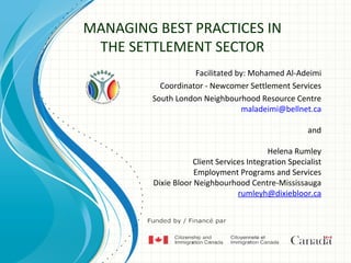 MANAGING BEST PRACTICES IN
 THE SETTLEMENT SECTOR
                    Facilitated by: Mohamed Al-Adeimi
           Coordinator - Newcomer Settlement Services
         South London Neighbourhood Resource Centre
                                 maladeimi@bellnet.ca

                                                      and

                                          Helena Rumley
                    Client Services Integration Specialist
                     Employment Programs and Services
         Dixie Bloor Neighbourhood Centre-Mississauga
                                 rumleyh@dixiebloor.ca
 