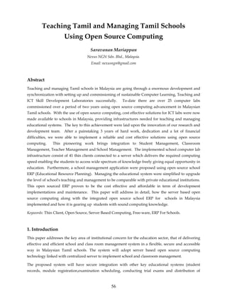 Teaching Tamil and Managing Tamil Schools
                      Using Open Source Computing
                                     Saravanan Mariappan
                                   Nexus NGN Sdn. Bhd., Malaysia.
                                      Email: nexusngn@gmail.com



Abstract
Teaching and managing Tamil schools in Malaysia are going through a enormous development and
synchronization with setting up and commissioning of sustainable Computer Learning, Teaching and
ICT Skill Development Laboratories successfully.        To-date there are over 25 computer labs
commissioned over a period of two years using open source computing advancement in Malaysian
Tamil schools. With the use of open source computing, cost effective solutions for ICT labs were now
made available to schools in Malaysia, providing infrastructures needed for teaching and managing
educational systems. The key to this achievement were laid upon the innovation of our research and
development team.     After a painstaking 3 years of hard work, dedication and a lot of financial
difficulties, we were able to implement a reliable and cost effective solutions using open source
computing.     This pioneering work brings integration to Student Management, Classroom
Management, Teacher Management and School Management. The implemented school computer lab
infrastructure consist of 41 thin clients connected to a server which delivers the required computing
speed enabling the students to access wide spectrum of knowledge freely giving equal opportunity in
education. Furthermore, a school management application were proposed using open source school
ERP (Educational Resource Planning). Managing the educational system were simplified to upgrade
the level of school's teaching and management to be comparable with private educational institutions.
This open sourced ERP proven to be the cost effective and affordable in term of development
implementations and maintenance. This paper will address in detail, how the server based open
source computing along with the integrated open source school ERP for            schools in Malaysia
implemented and how it is gearing up students with sound computing knowledge.

Keywords: Thin Client, Open Source, Server Based Computing, Free-ware, ERP For Schools.



1. Introduction
This paper addresses the key area of institutional concern for the education sector, that of delivering
effective and efficient school and class room management system in a flexible, secure and accessible
way in Malaysian Tamil schools. The system will adopt server based open source computing
technology linked with centralized server to implement school and classroom management.

The proposed system will have secure integration with other key educational systems (student
records, module registration,examination scheduling, conducting trial exams and distribution of



                                                  56
 