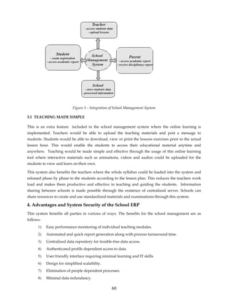 Teacher
                                       - access students data
                                          - upload lessons




                  Student                  School
              - exam registration                                         Parent
           - access academic report
                                         Management                - access academic report
                                           System                - receive disciplinary report




                                             School
                                        - store students data
                                      - processed information



                              Figure 3 – Integration of School Management System

3.1 TEACHING MADE SIMPLE

This is an extra feature included in the school management system where the online learning is
implemented. Teachers would be able to upload the teaching materials and post a message to
students. Students would be able to download, view or print the lessons exercises prior to the actual
lesson hour. This would enable the students to access their educational material anytime and
anywhere. Teaching would be made simple and effective through the usage of this online learning
tool where interactive materials such as animations, videos and audios could be uploaded for the
students to view and learn on their own.

This system also benefits the teachers where the whole syllabus could be loaded into the system and
released phase by phase to the students according to the lesson plan. This reduces the teachers work
load and makes them productive and effective in teaching and guiding the students. Information
sharing between schools is made possible through the existence of centralized server. Schools can
share resources to create and use standardized materials and examinations through this system.

4. Advantages and System Security of the School ERP
This system benefits all parties in various of ways. The benefits for the school management are as
follows:
      1)   Easy performance monitoring of individual teaching modules.
      2)   Automated and quick report generation along with process turnaround time.
      3)   Centralized data repository for trouble-free data access.
      4)   Authenticated profile dependent access to data.
      5)   User friendly interface requiring minimal learning and IT skills.
      6)   Design for simplified scalability.
      7)   Elimination of people dependent processes.
      8)   Minimal data redundancy.

                                                            60
 
