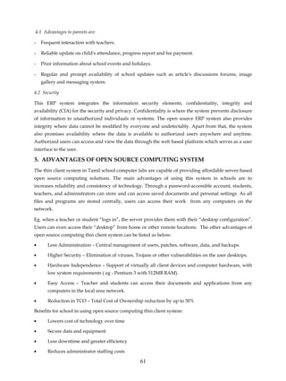 4.1 Advantages to parents are:

-   Frequent interaction with teachers.

-   Reliable update on child's attendance, progress report and fee payment.

-   Prior information about school events and holidays.

-   Regular and prompt availability of school updates such as article's discussions forums, image
    gallery and messaging system.

4.2 Security

This ERP system integrates the information security elements, confidentiality, integrity and
availability (CIA) for the security and privacy. Confidentiality is where the system prevents disclosure
of information to unauthorized individuals or systems. The open source ERP system also provides
integrity where data cannot be modified by everyone and undetectably. Apart from that, the system
also promises availability where the data is available to authorized users anywhere and anytime.
Authorized users can access and view the data through the web based platform which serves as a user
interface to the user.

5. ADVANTAGES OF OPEN SOURCE COMPUTING SYSTEM
The thin client system in Tamil school computer labs are capable of providing affordable server-based
open source computing solutions. The main advantages of using this system in schools are to
increases reliability and consistency of technology. Through a password-accessible account, students,
teachers, and administrators can store and can access saved documents and personal settings. As all
files and programs are stored centrally, users can access their work from any computers on the
network.

Eg. when a teacher or student “logs in”, the server provides them with their “desktop configuration”.
Users can even access their “desktop” from home or other remote locations. The other advantages of
open source computing thin client system can be listed as below:

•      Less Administration – Central management of users, patches, software, data, and backups.

•      Higher Security – Elimination of viruses, Trojans or other vulnerabilities on the user desktops.

•      Hardware Independence – Support of virtually all client devices and computer hardware, with
       low system requirements ( eg - Pentium 3 with 512MB RAM).

•      Easy Access – Teacher and students can access their documents and applications from any
       computers in the local area network.

•      Reduction in TCO – Total Cost of Ownership reduction by up to 50%

Benefits for school in using open source computing thin client system:

•      Lowers cost of technology over time

•      Secure data and equipment

•      Less downtime and greater efficiency

•      Reduces administrator staffing costs

                                                   61
 