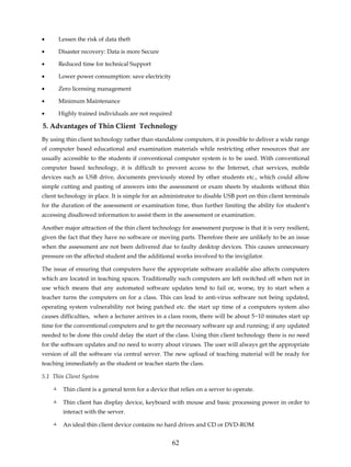 •     Lessen the risk of data theft

•     Disaster recovery: Data is more Secure

•     Reduced time for technical Support

•     Lower power consumption: save electricity

•     Zero licensing management

•     Minimum Maintenance

•     Highly trained individuals are not required

5. Advantages of Thin Client Technology
By using thin client technology rather than standalone computers, it is possible to deliver a wide range
of computer based educational and examination materials while restricting other resources that are
usually accessible to the students if conventional computer system is to be used. With conventional
computer based technology, it is difficult to prevent access to the Internet, chat services, mobile
devices such as USB drive, documents previously stored by other students etc., which could allow
simple cutting and pasting of answers into the assessment or exam sheets by students without thin
client technology in place. It is simple for an administrator to disable USB port on thin client terminals
for the duration of the assessment or examination time, thus further limiting the ability for student's
accessing disallowed information to assist them in the assessment or examination.

Another major attraction of the thin client technology for assessment purpose is that it is very resilient,
given the fact that they have no software or moving parts. Therefore there are unlikely to be an issue
when the assessment are not been delivered due to faulty desktop devices. This causes unnecessary
pressure on the affected student and the additional works involved to the invigilator.

The issue of ensuring that computers have the appropriate software available also affects computers
which are located in teaching spaces. Traditionally such computers are left switched off when not in
use which means that any automated software updates tend to fail or, worse, try to start when a
teacher turns the computers on for a class. This can lead to anti-virus software not being updated,
operating system vulnerability not being patched etc. the start up time of a computers system also
causes difficulties, when a lecturer arrives in a class room, there will be about 5~10 minutes start up
time for the conventional computers and to get the necessary software up and running; if any updated
needed to be done this could delay the start of the class. Using thin client technology there is no need
for the software updates and no need to worry about viruses. The user will always get the appropriate
version of all the software via central server. The new upload of teaching material will be ready for
teaching immediately as the student or teacher starts the class.

5.1 Thin Client System

        Thin client is a general term for a device that relies on a server to operate.

        Thin client has display device, keyboard with mouse and basic processing power in order to
        interact with the server.

        An ideal thin client device contains no hard drives and CD or DVD-ROM


                                                    62
 