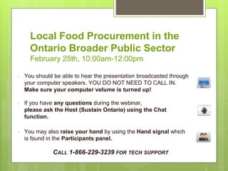 Local Food Procurement in the
Ontario Broader Public Sector
February 25th, 10:00am-12:00pm
○ You should be able to hear the presentation broadcasted through
your computer speakers. YOU DO NOT NEED TO CALL IN.
Make sure your computer volume is turned up!
○ If you have any questions during the webinar,
please ask the Host (Sustain Ontario) using the Chat
function.
○ You may also raise your hand by using the Hand signal which
is found in the Participants panel.
CALL 1-866-229-3239 FOR TECH SUPPORT
 