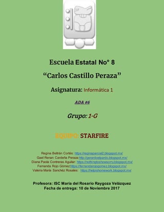 Escuela Estatal No° 8
“Carlos Castillo Peraza”
Asignatura: Informática 1
ADA #6
Grupo: 1-G
EQUIPO: STARFIRE
Regina Beltrán Cortés: https://reginaparcial2.blogspot.mx/
Gael Renan Cardeña Peraza:http://gerardoelpardo.blogspot.mx/
Diana Paola Contreras Aguilar: https://nothingtoshowsorry.blogspot.mx/
Fernanda Rojo Gómez:https://fernandarojogomez.blogspot.mx/
Valeria María Sanchéz Rosales: https://helpishomework.blogspot.mx/
Profesora: ISC María del Rosario Raygoza Velázquez
Fecha de entrega: 10 de Noviembre 2017
 