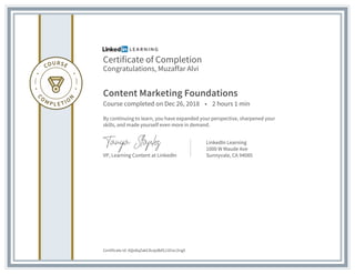 Certificate of Completion
Congratulations, Muzaffar Alvi
Content Marketing Foundations
Course completed on Dec 26, 2018 • 2 hours 1 min
By continuing to learn, you have expanded your perspective, sharpened your
skills, and made yourself even more in demand.
VP, Learning Content at LinkedIn
LinkedIn Learning
1000 W Maude Ave
Sunnyvale, CA 94085
Certificate Id: AQo8qZakC8vsjxBdSJ1Eioc2irgX
 