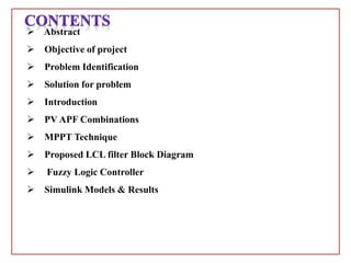  Abstract
 Objective of project
 Problem Identification
 Solution for problem
 Introduction
 PV APF Combinations
 MPPT Technique
 Proposed LCL filter Block Diagram
 Fuzzy Logic Controller
 Simulink Models & Results
 