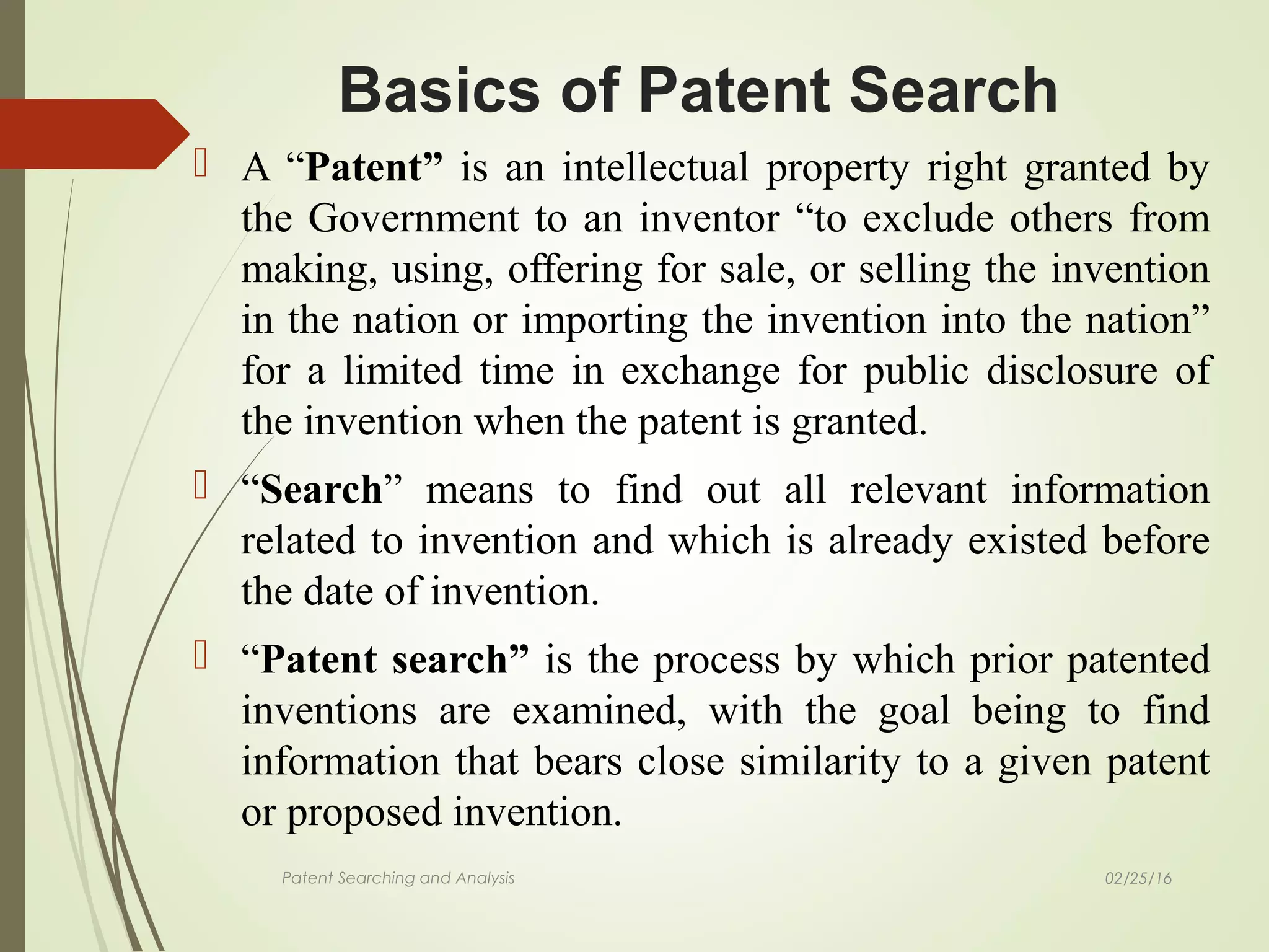 02/25/16Patent Searching and Analysis
 A “Patent” is an intellectual property right granted by
the Government to an inventor “to exclude others from
making, using, offering for sale, or selling the invention
in the nation or importing the invention into the nation”
for a limited time in exchange for public disclosure of
the invention when the patent is granted.
 “Search” means to find out all relevant information
related to invention and which is already existed before
the date of invention.
 “Patent search” is the process by which prior patented
inventions are examined, with the goal being to find
information that bears close similarity to a given patent
or proposed invention.
Basics of Patent Search
 