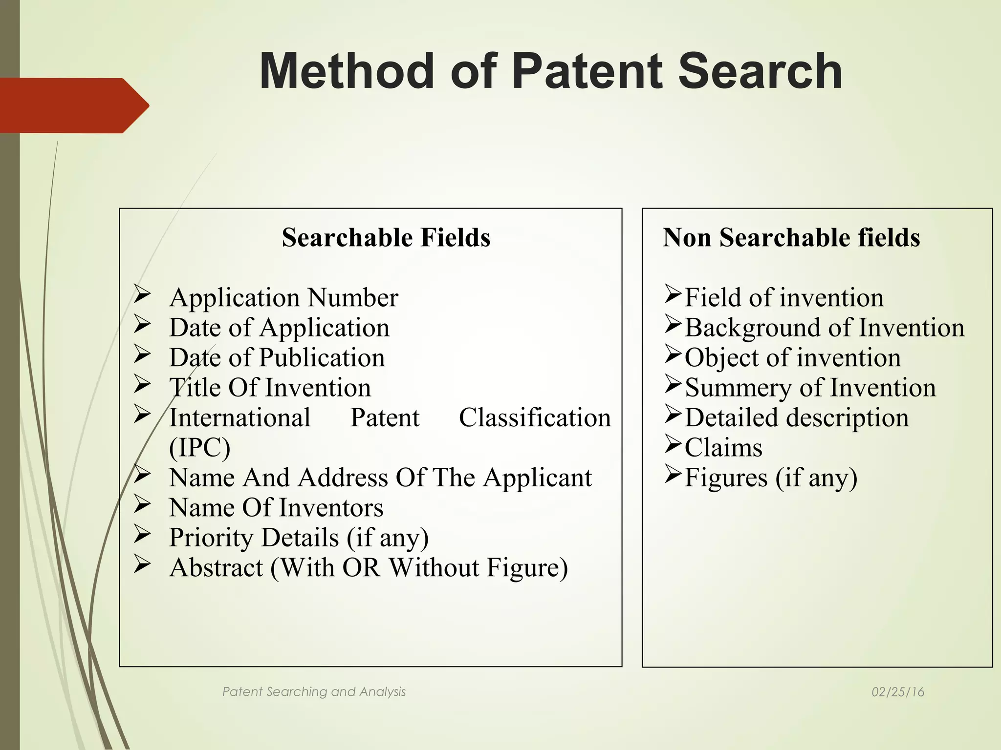 02/25/16Patent Searching and Analysis
Method of Patent Search
Searchable Fields
 Application Number
 Date of Application
 Date of Publication
 Title Of Invention
 International Patent Classification
(IPC)
 Name And Address Of The Applicant
 Name Of Inventors
 Priority Details (if any)
 Abstract (With OR Without Figure)
Non Searchable fields
Field of invention
Background of Invention
Object of invention
Summery of Invention
Detailed description
Claims
Figures (if any)
 