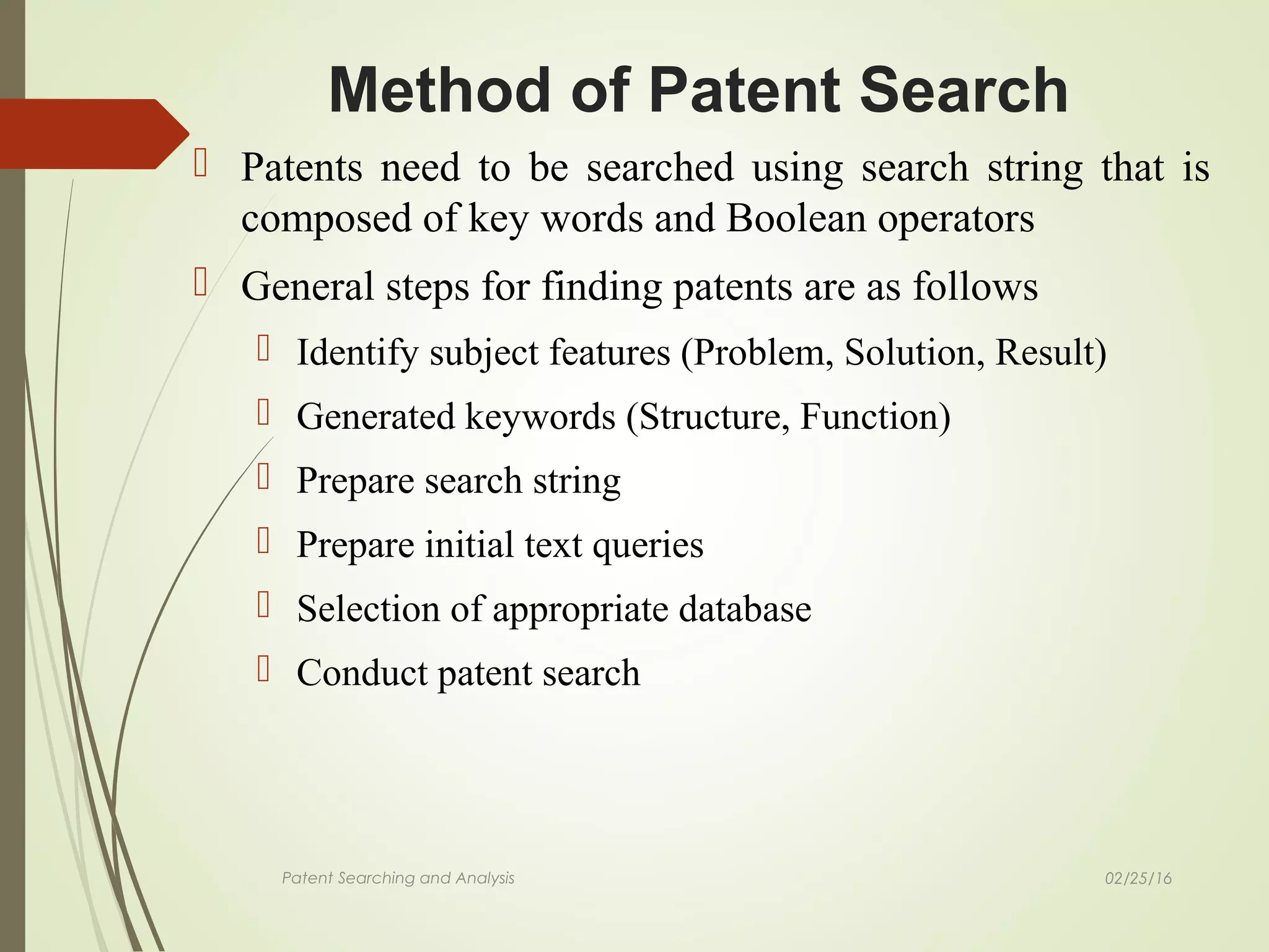 02/25/16Patent Searching and Analysis
 Patents need to be searched using search string that is
composed of key words and Boolean operators
 General steps for finding patents are as follows
 Identify subject features (Problem, Solution, Result)
 Generated keywords (Structure, Function)
 Prepare search string
 Prepare initial text queries
 Selection of appropriate database
 Conduct patent search
Method of Patent Search
 