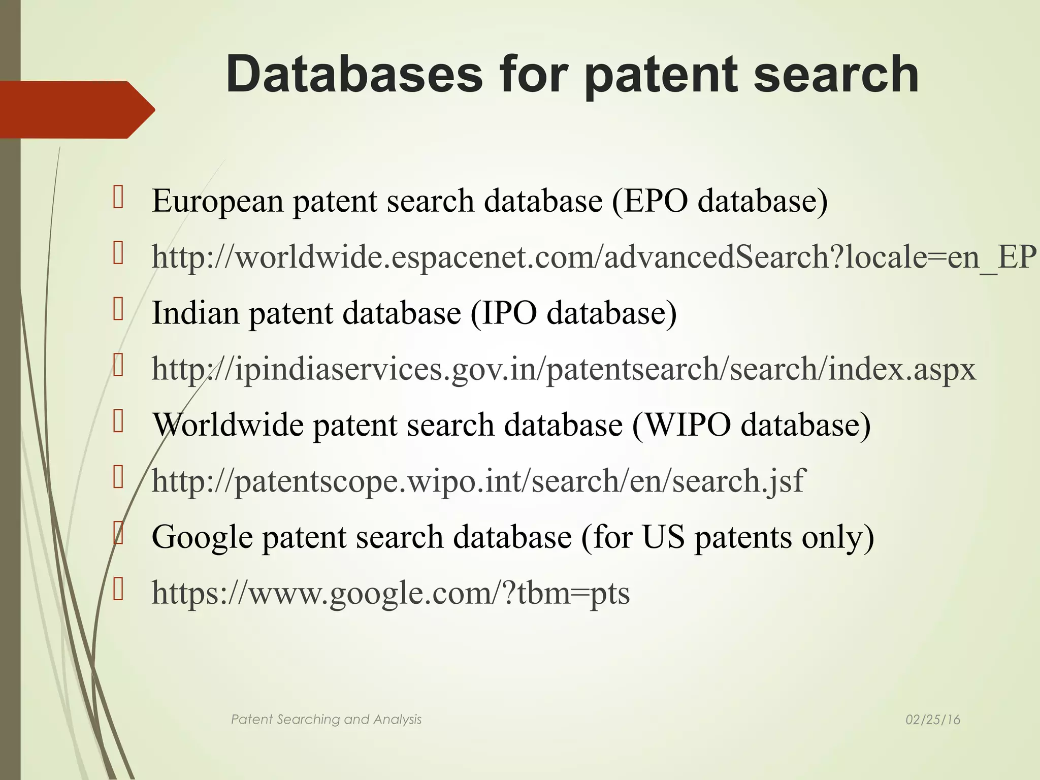 02/25/16Patent Searching and Analysis
 European patent search database (EPO database)
 http://worldwide.espacenet.com/advancedSearch?locale=en_EP
 Indian patent database (IPO database)
 http://ipindiaservices.gov.in/patentsearch/search/index.aspx
 Worldwide patent search database (WIPO database)
 http://patentscope.wipo.int/search/en/search.jsf
 Google patent search database (for US patents only)
 https://www.google.com/?tbm=pts
Databases for patent search
 