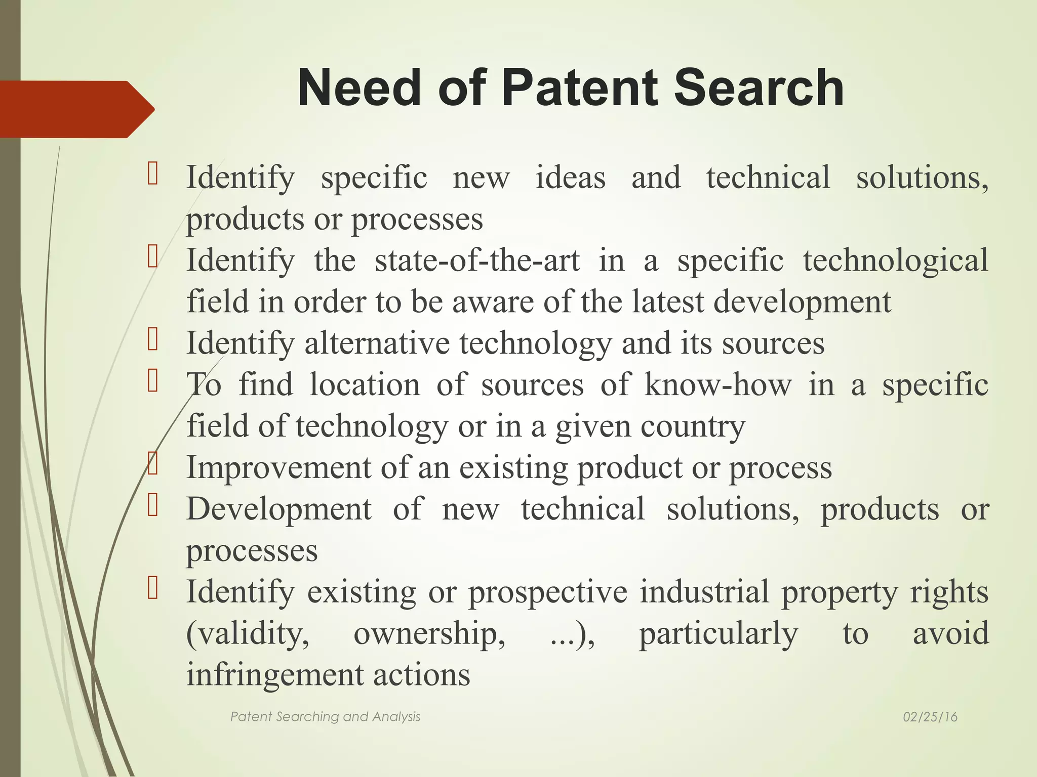 Need of Patent Search
 Identify specific new ideas and technical solutions,
products or processes
 Identify the state-of-the-art in a specific technological
field in order to be aware of the latest development
 Identify alternative technology and its sources
 To find location of sources of know-how in a specific
field of technology or in a given country
 Improvement of an existing product or process
 Development of new technical solutions, products or
processes
 Identify existing or prospective industrial property rights
(validity, ownership, ...), particularly to avoid
infringement actions
Patent Searching and Analysis 02/25/16
 