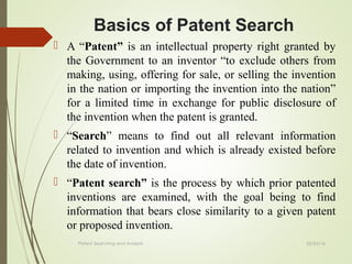 02/25/16Patent Searching and Analysis
 A “Patent” is an intellectual property right granted by
the Government to an inventor “to exclude others from
making, using, offering for sale, or selling the invention
in the nation or importing the invention into the nation”
for a limited time in exchange for public disclosure of
the invention when the patent is granted.
 “Search” means to find out all relevant information
related to invention and which is already existed before
the date of invention.
 “Patent search” is the process by which prior patented
inventions are examined, with the goal being to find
information that bears close similarity to a given patent
or proposed invention.
Basics of Patent Search
 