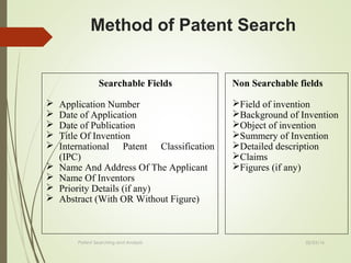 02/25/16Patent Searching and Analysis
Method of Patent Search
Searchable Fields
 Application Number
 Date of Application
 Date of Publication
 Title Of Invention
 International Patent Classification
(IPC)
 Name And Address Of The Applicant
 Name Of Inventors
 Priority Details (if any)
 Abstract (With OR Without Figure)
Non Searchable fields
Field of invention
Background of Invention
Object of invention
Summery of Invention
Detailed description
Claims
Figures (if any)
 