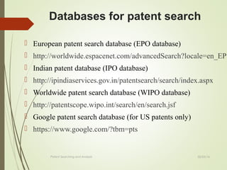 02/25/16Patent Searching and Analysis
 European patent search database (EPO database)
 http://worldwide.espacenet.com/advancedSearch?locale=en_EP
 Indian patent database (IPO database)
 http://ipindiaservices.gov.in/patentsearch/search/index.aspx
 Worldwide patent search database (WIPO database)
 http://patentscope.wipo.int/search/en/search.jsf
 Google patent search database (for US patents only)
 https://www.google.com/?tbm=pts
Databases for patent search
 