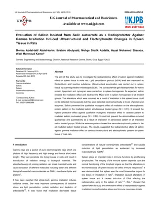UK Journal of Pharmaceutical and Biosciences Vol. 3(2), 46-59, 2015 RESEARCH ARTICLE
Evaluation of Salicin Isolated from Salix subserrata as a Radioprotector Against
Gamma Irradiation Induced Ultrastructural and Electrophoretic Changes in Spleen
Tissue in Rats
Monira Abdel-latif Abdel-karim, Ibrahim Abulyazid, Mohga Shafik Abdalla, Hayat Mohamed Sharada,
Wael Mahmoud Kamel*
Genetic Engineering and Biotechnology Division, National Research Centre, Dokki, Giza, Egypt-12622
Article Information
Received 16 Feburary 2015
Received in revised form 29 April 2015
Accepted 30 April 2015
Abstract
The aim of this study was to investigate the radioprotective effect of salicin against irradiation
effect on spleen tissue in male rats. Lipid peroxidation product (MDA) level was measured as
thiobarbituric acid reactive substance. Ultrastructural examination was carried out in spleen
tissue by scanning electron microscope (SEM). The polyacrylamide gel electrophoresis for native
protein, lipoprotein and zymogram were carried out in spleen homogenate. As expected, salicin
resisted the irradiation effect and declined the MDA level in spleen homogenate of all treated
groups. The alterations which were occurred as a result of irradiation in the spleen tissue could
not be detected microscopically but they were detected electrophoertically at levels of protein and
isozymes. Salicin prevented the qualitative mutagenic effect of irradiation on the electrophoretic
protein pattern in the irradiated salicin simultaneous treated group (SI = 0.73). It showed the
highest protective effect against qualitative mutagenic irradiation effect in catalase pattern in
irradiated salicin pre-treated group (SI = 0.80). It could not prevent the abnormalities occurred
qualitatively and quantitatively as a result of irradiation in peroxidase pattern in all irradiated
salicin treated groups. While the esterase pattern showed the same electrophoretic pattern in the
all irradiated salicin treated groups. The results suggested the radioprotective ability of salicin
against gamma irradiation effect on various ultrastructural and electrophoretic patterns in spleen
tissue of male rats.
Keywords:
Gamma irradiation,
Salicin,
Spleen,
Protein electrophoresis,
Isozymes
*
Corresponding Author:
E-mail: wmkamel83@hotmail.com
Tel.: 00201126682686
1 Introduction
Gamma rays are a packet of pure electromagnetic rays which are
photons of high frequency and high energy and hence short wave
length1
. They can penetrate into living tissues or cells and result in
transduction of radiation energy to biological materials. The
absorbed energy of ionizing radiation can break chemical bonds and
cause ionization of different molecules including water and different
biological essential macromolecules as DNA2
, membrane lipids and
proteins3
.
It has been reported that whole-body gamma irradiation induces
oxidative stress. The most important consequences of oxidative
stress are lipid peroxidation, protein oxidation and depletion of
antioxidants4,5
. It was found that irradiation decreases tissue
concentrations of natural nonenzymatic antioxidants6,7
and causes
induction of lipid peroxidation as evidenced by increased
malondialdhyde (MDA)8
.
Spleen plays an important role in immune functions by proliferating
lymphocytes. The integrity of the immune system depends upon the
normal functioning of the lymphoid organs so that the alterations in
the homeostasis of spleen tissues will affect immune responses9
. It
was demonstrated that spleen was the most biosensitive organs to
low doses of irradiation in rats10
. Irradiation caused alterations in
spleen tissue and it caused induction of DNA affecting the
radiosensitive gene in the spleen of rats11,12
. Ezz,13
showed that
spleen taken to study the ameliorative effect of radioprotector against
irradiation induced oxidative stress and immune responses in rats.
UK Journal of Pharmaceutical and Biosciences
Available at www.ukjpb.com
ISSN: 2347-9442
 