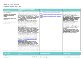 Lesson 10: Protein Synthesis

Suggested Teaching Time: 1 Hour

                                   Suggested teaching and homework
Topic outline                                                                                Suggested resources                                        Points to note
                                   activities
Learning objectives:               Recap on the link between gene and proteins (one          Website DNAlc transcription and translation: triplet       Specification points:
                                   gene one protein theory) from B1.                         code
Understand how the DNA code        Write on the board three simple words cat sat mat.        Website DNAlc transcription & translation: transcription   B5.3.3. Understand that the order of
leads to the production of         Ask students to read them and ask why they are            (basic)                                                    bases in a gene is the genetic code for
proteins.                          able to read them? Each word is made of 3 symbols         Website DNAlc transcription & translation: translation     the production of a protein.
                                   (letters). There are 5 symbols in the above example       (basic)                                                    B5.3.4. Explain how the order of bases
Understand the nature of the       c, a, t ,s and m. Each group of three symbols                                                                        in a gene is the code for building up
triplet code.                      represents a “concept”.                                                                                              amino acids in the correct order to
                                   Link this to DNA. There are four DNA bases A, G, T                                                                   make a particular protein.
Recall the steps and location of   and C. The sequence of these bases determines                                                                        Candidates are not expected to recall
protein synthesis.                 which amino acids are selected for the protein.                                                                      details of nucleotide structure,
                                   Higher: Each set of three bases represents “codes                                                                    transcription or translation.
                                   for” one of twenty different amino acids. This is                                                                    B5.3.5. Recall that the genetic code is in
                                   called the triplet code.                                                                                             the cell nucleus of animal and plant cells
                                   Opportunity for mathematics: Students work out                                                                       but proteins are produced in the cell
                                   mathematically how many nucleotide bases are                                                                         cytoplasm.
                                   required to code for 20 amino acids. If 1 base coded                                                                 B5.3.6. Understand that genes do not
                                   for 1 amino acid there would be only 4 amino acids.                                                                  leave the nucleus but a copy of the gene
                                   If 2 bases coded for 1 amino acid there would be                                                                     (messenger RNA) is produced to carry
                                           2
                                   4x4=4 = 16 possible amino acids. If 3 bases coded                                                                    the genetic code to the cytoplasm.
                                                                                 3
                                   for each amino acid there would be 4x4x4=4 =64
                                   possible combinations. If there are three bases
                                   coding for each amino acid and there are only 20
                                   amino acids what do all the other triplets code for –
                                   each amino acid is coded for my multiple triplets.
                                   Show video on website DNAlc transcription and
                                   translation: triplet code
                                   Opportunity for practical work: Provide the
                                   students with a DNA base sequence (a gene) of
                                   about 24 bases and given them a triplet code table
                                   (emphasis real genes can be 1000+ bases). Ask
                                   them to determine how many and which amino acids
                                   will be in this protein. This can be developed slightly
                                   to model the process – e.g. teacher is the nucleus
                                   and holds the code, students come to collect a copy
                                   of


                                   Suggested teaching and homework
Topic outline                                                                                Suggested resources                                        Points to note
                                   activities
© OCR                                                                                                                                                                                  V1.1
                                                                                  st
Page 12 of 17                                                           GCSE 21 Century Science Biology A J243                                            Module B5: Growth and development
 
