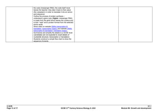 the code (messenger RNA); the code itself never
                leaves the teacher; they take it back to their place
                (the cytoplasm) in order to translate it into an amino
                acid sequence.
                Outline the process of protein synthesis –
                understand a gene copy (Higher: messenger RNA)
                is made from the gene which leaves the nucleus and
                is then “read” and a protein formed from the selected
                amino acids.
                Show video on website DNAlc transcription &
                translation: transcription (basic) and website DNAlc
                transcription & translation: translation (basic) .
                Summarise and simplify the details to a GCSE level
                (candidates are not expected to recall details of
                nucleotide structure, transcription or translation).
                Students construct a simple flow chart to show the
                sequence of events.




© OCR                                                                                                                      V1.1
                                                               st
Page 13 of 17                                        GCSE 21 Century Science Biology A J243   Module B5: Growth and development
 