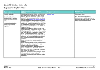 Lesson 13: Ethical use of stem cells

Suggested Teaching Time: 1 Hour

                               Suggested teaching and homework
Topic outline                                                                          Suggested resources   Points to note
                               activities
Learning objectives:           Discuss that there are two sources form embryonic       website - hefa        Specification points:
                               stem cells – cloning body cells and using human
Understand that ethical        embryos. What are the sources of these human                                  B5.3.10. Understand that ethical
decisions need to be taken     embryos? - donated or discarded from IVF. Show                                decisions need to be taken when using
when using embryonic stem      video on website tes stem cell research: the issues                           embryonic stem cells and that this work is
cells.                         Show students the HFEA website and discuss the                                subject to government regulation.
                               role of the HFEA. Look at who makes up the board
Understand that this work is   of the HFEA. Why is it important that the HFEA are
subject to government          not only scientists and doctors? (note the HFEA‟s
regulation.                    powers may be transferred soon to the CQC by the
                               new government.)
                               Opportunity for practical work: Cloning – what
                               should be allowed? Split class into groups or about
                               4. Each group will be a HFEA board. There are four
                               roles within the board. 1) a research scientist, 2) a
                               doctor, 3) a member of the general public, 4) a
                               lawyer. You may wish to make a card for each role
                               to illustrate their knowledge base and background.
                               Each HFEA group should be posed a series of
                               questions.
                               Should human embryos be used for stem cell
                               research?
                               Should women be allowed to “sell” unfertilized eggs
                               to be used to produce embryonic stem cells
                               (currently they can only be donated).
                               Should stem cell research be allowed to produce
                               tissues to treat diseases (therapeutic cloning).
                               Extension - show hybrid animal/human embryos be
                               used for stem cell research?
                               Extension - should reproductive cloning be allowed
                               in the production of livestock and pets?
                               Extension - should reproductive cloning be allowed
                               in humans?




© OCR                                                                                                                                       V1.1
                                                                             st
Page 16 of 17                                                      GCSE 21 Century Science Biology A J243      Module B5: Growth and development
 