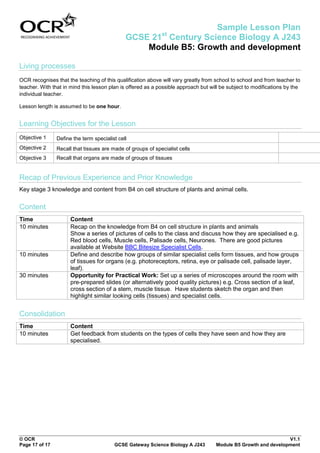 Sample Lesson Plan
                                                             st
                                              GCSE 21 Century Science Biology A J243
                                                  Module B5: Growth and development

Living processes
OCR recognises that the teaching of this qualification above will vary greatly from school to school and from teacher to
teacher. With that in mind this lesson plan is offered as a possible approach but will be subject to modifications by the
individual teacher.

Lesson length is assumed to be one hour.


Learning Objectives for the Lesson
Objective 1     Define the term specialist cell
Objective 2     Recall that tissues are made of groups of specialist cells
Objective 3     Recall that organs are made of groups of tissues


Recap of Previous Experience and Prior Knowledge
Key stage 3 knowledge and content from B4 on cell structure of plants and animal cells.


Content
Time                  Content
10 minutes            Recap on the knowledge from B4 on cell structure in plants and animals
                      Show a series of pictures of cells to the class and discuss how they are specialised e.g.
                      Red blood cells, Muscle cells, Palisade cells, Neurones. There are good pictures
                      available at Website BBC Bitesize Specialist Cells.
10 minutes            Define and describe how groups of similar specialist cells form tissues, and how groups
                      of tissues for organs (e.g. photoreceptors, retina, eye or palisade cell, palisade layer,
                      leaf).
30 minutes            Opportunity for Practical Work: Set up a series of microscopes around the room with
                      pre-prepared slides (or alternatively good quality pictures) e.g. Cross section of a leaf,
                      cross section of a stem, muscle tissue. Have students sketch the organ and then
                      highlight similar looking cells (tissues) and specialist cells.


Consolidation
Time                  Content
10 minutes            Get feedback from students on the types of cells they have seen and how they are
                      specialised.




© OCR                                                                                                           V1.1
Page 17 of 17                            GCSE Gateway Science Biology A J243        Module B5 Growth and development
 