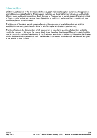 Introduction
OCR involves teachers in the development of new support materials to capture current teaching practices
tailored to our new specifications. These support materials are designed to inspire teachers and facilitate
different ideas and teaching practices. Each Scheme of Work and set of sample Lesson Plans is provided
in Word format – so that you can use it as a foundation to build upon and amend the content to suit your
teaching style and students‟ needs.

The Scheme of Work and sample Lesson plans provide examples of how to teach this unit and the
teaching hours are suggestions only. Some or all of it may be applicable to your teaching.

The Specification is the document on which assessment is based and specifies what content and skills
need to be covered in delivering the course. At all times, therefore, this Support Material booklet should be
read in conjunction with the Specification. If clarification on a particular point is sought then that clarification
should be found in the Specification itself. References to the content statements for each lesson are given
in the „Points to note‟ column.




© OCR                                                                                                         V1.1
                                              st
Page 2 of 17                         GCSE 21 Century Science Biology A J243      Module B5: Growth and development
 