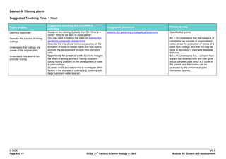 Lesson 4: Cloning plants

Suggested Teaching Time: 1 Hour

                                 Suggested teaching and homework
Topic outline                                                                            Suggested resources                            Points to note
                                 activities
Learning objectives:             Recap on the cloning of plants from B1. What is a       website bbc gardening propagate pelargoniums   Specification points:
                                 clone? Why do we want to clone plants?
Describe the process of taking   You may want to reshow the video on website bbc                                                        B5.1.10. Understand that the presence of
cuttings.                        gardening propagate pelargoniums                                                                       meristems (as sources of unspecialised
                                 Describe the role of role hormones (auxins) on the                                                     cells) allows the production of clones of a
Understand that cuttings are     formation of roots in cloned plants and how auxins                                                     plant from cuttings, and that this may be
clones of the original plant.    promote the development of roots from meristem                                                         done to reproduce a plant with desirable
                                 cells.                                                                                                 features.
Understand how auxins can        Opportunity for practical work: Students instigate                                                     B5.1.11. Understand that a cut stem from
promote rooting.                 the effect of adding auxins or having no auxins                                                        a plant can develop roots and then grow
                                 (using rooting powder) on the development of roots                                                     into a complete plant which is a clone of
                                 in plant cuttings.                                                                                     the parent, and that rooting can be
                                 Students could also extend this to investigate other                                                   promoted by the presence of plant
                                 factors in the success of cuttings e.g. covering with                                                  hormones (auxins).
                                 bags to prevent water loss etc.




© OCR                                                                                                                                                                  V1.1
                                                                                st
Page 6 of 17                                                          GCSE 21 Century Science Biology A J243                              Module B5: Growth and development
 