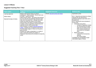 Lesson 6: Mitosis

Suggested Teaching Time: 1 Hour

                                 Suggested teaching and homework
Topic outline                                                                            Suggested resources                       Points to note
                                 activities
Learning objectives:             Recap on the previous lesson on embryo                  Website cells alive animal cell mitosis   Specification points:
                                 development. What is growth? Why do cells need
Define mitosis.                  to divide? – growth and repair.                                                                   B5.2.1. Recall that cell division by mitosis
                                 Define the term mitosis – cell division that produces                                             produces two new cells that are
Describe the steps of mitosis.   two new cells that are genetically identical to each                                              genetically identical to each other and to
                                 other and to the parent cell – although technically                                               the parent cell.
                                 mitosis only refers the division of the nucleus.                                                  B5.2.2. Describe the main processes of
                                 Discuss what a cell needs to do before dividing e.g.                                              the cell cycle:
                                 increase number of organelles (mitochondria) and                                                       Cell growth during which:
                                 replicate the cell‟s DNA (covered later).                                                               - numbers of organelles increase
                                 Show animation on website cells alive animal cell                                                       - the chromosomes are copied
                                 mitosis. Students are not required to know any of                                                            when the two strands of each
                                 the intermediate stages of mitosis but this gives a                                                          DNA molecule separate and
                                 good overview.                                                                                               new strands form alongside
                                 Students can create a presentation in a variety of                                                           them.
                                 ways to show this process from posters, to                                                             Mitosis during which:
                                 Powerpoint slide shows with animations to simple flip                                                   - copies of the chromosomes
                                 books.                                                                                                       separate
                                                                                                                                         - the nucleus divides.
                                                                                                                                   Candidates are not expected to recall
                                                                                                                                   intermediate stages of mitosis.




© OCR                                                                                                                                                             V1.1
                                                                              st
Page 8 of 17                                                         GCSE 21 Century Science Biology A J243                          Module B5: Growth and development
 