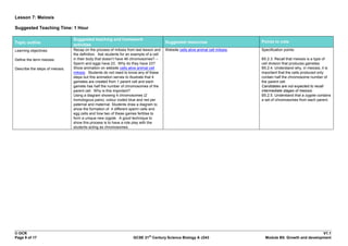 Lesson 7: Meiosis

Suggested Teaching Time: 1 Hour

                                 Suggested teaching and homework
Topic outline                                                                            Suggested resources                        Points to note
                                 activities
Learning objectives:             Recap on the process of mitosis from last lesson and    Website cells alive animal cell mitosis.   Specification points:
                                 the definition. Ask students for an example of a cell
Define the term meiosis.         in their body that doesn‟t have 46 chromosomes? –                                                  B5.2.3. Recall that meiosis is a type of
                                 Sperm and eggs have 23. Why do they have 23?                                                       cell division that produces gametes.
Describe the steps of meiosis.   Show animation on website cells alive animal cell                                                  B5.2.4. Understand why, in meiosis, it is
                                 mitosis. Students do not need to know any of these                                                 important that the cells produced only
                                 steps but this animation serves to illustrate that 4                                               contain half the chromosome number of
                                 gametes are created from 1 parent cell and each                                                    the parent cell.
                                 gamete has half the number of chromosomes of the                                                   Candidates are not expected to recall
                                 parent cell. Why is this important?                                                                intermediate stages of meiosis.
                                 Using a diagram showing 4 chromosomes (2                                                           B5.2.5. Understand that a zygote contains
                                 homologous pairs), colour coded blue and red per                                                   a set of chromosomes from each parent.
                                 paternal and maternal. Students draw a diagram to
                                 show the formation of 4 different sperm cells and
                                 egg cells and how two of these games fertilise to
                                 form a unique new zygote. A good technique to
                                 show this process is to have a role play with the
                                 students acting as chromosomes.




© OCR                                                                                                                                                              V1.1
                                                                              st
Page 9 of 17                                                         GCSE 21 Century Science Biology A J243                           Module B5: Growth and development
 
