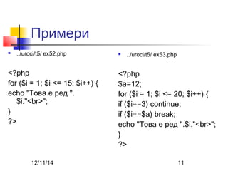 Примери 
 ../uroci/t5/ ex52.php 
<?php 
for ($i = 1; $i <= 15; $i++) { 
echo "Това е ред ". 
$i."<br>"; 
} 
?> 
 ../uroci/t5/ ex53.php 
<?php 
$a=12; 
for ($i = 1; $i <= 20; $i++) { 
if ($i==3) continue; 
if ($i==$a) break; 
echo "Това е ред ".$i."<br>"; 
} 
?> 
12/11/14 11 
 