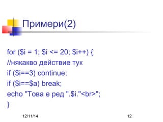 Примери(2) 
for ($i = 1; $i <= 20; $i++) { 
//някакво действие тук 
if ($i==3) continue; 
if ($i==$a) break; 
echo "Това е ред ".$i."<br>"; 
} 
12/11/14 12 
 