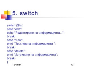 5. switch 
switch ($i) { 
case "edit": 
echo "Редактиране на информацията..."; 
break; 
case "view": 
print "Преглед на информацията "; 
break; 
case "delete": 
print "Изтриване на информацията"; 
break; 
} 
12/11/14 13 
