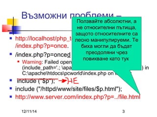 Възможни проблеми – 
Ползвайте абсолютни, а 
не относителни пътища, 
защото относителните са 
лесно манипулируеми. Те 
биха могли да бъдат 
от сайта 
 http://localhost/php_test/uroci/t4 
/index.php?p=once. 
 /index.php?p=onced 
преодоляни чрез 
повикване като тук 
 Warning: Failed opening 'onced.php' for inclusion 
(include_path='.; apacheincludes;apachehtdocs;') in 
C:apachehtdocspcworldindex.php on line 17; 
 include ("$p"); 
 include ("/httpd/www/site/files/$p.html"); 
 http://www.server.com/index.php?p=../file.html 
12/11/14 3 
 