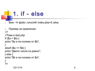 1. if - else 
1. Виж - файл../uroci/t4/ index.php+if_else; 
2. Пример за сравнение: 
<? 
//Това е test.php 
if ($a > $b) { 
echo "$a е по-голямо от $b"; 
} 
elseif ($a == $b) { 
echo "Двете числа са равни"; 
} else { 
echo "$b е по-голямо от $a"; 
} 
?> 
12/11/14 4 
 