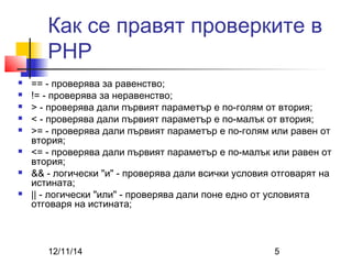 Как се правят проверките в 
PHP 
 == - проверява за равенство; 
 != - проверява за неравенство; 
 > - проверява дали първият параметър е по-голям от втория; 
 < - проверява дали първият параметър е по-малък от втория; 
 >= - проверява дали първият параметър е по-голям или равен от 
втория; 
 <= - проверява дали първият параметър е по-малък или равен от 
втория; 
 && - логически "и" - проверява дали всички условия отговарят на 
истината; 
 || - логически "или" - проверява дали поне едно от условията 
отговаря на истината; 
12/11/14 5 
 