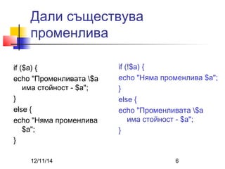 Дали съществува 
променлива 
if ($a) { 
echo "Променливата $a 
има стойност - $a"; 
} 
else { 
echo "Няма променлива 
$a"; 
} 
if (!$a) { 
echo "Няма променлива $a"; 
} 
else { 
echo "Променливата $a 
има стойност - $a"; 
} 
12/11/14 6 
 