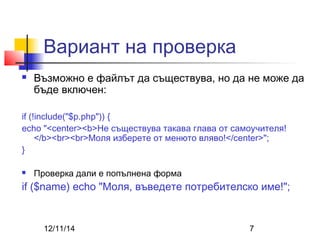 Вариант на проверка 
 Възможно е файлът да съществува, но да не може да 
бъде включен: 
if (!include("$p.php")) { 
echo "<center><b>Не съществува такава глава от самоучителя! 
</b><br><br>Моля изберете от менюто вляво!</center>"; 
} 
 Проверка дали е попълнена форма 
if ($name) echo "Моля, въведете потребителско име!"; 
12/11/14 7 
 