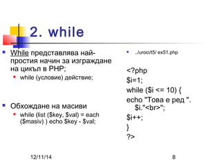2. while 
 While представлява най- 
простия начин за изграждане 
на цикъл в PHP; 
 while (условие) действие; 
 Обхождане на масиви 
 while (list ($key, $val) = each 
($masiv) ) echo $key - $val; 
 ../uroci/t5/ ex51.php 
<?php 
$i=1; 
while ($i <= 10) { 
echo "Това е ред ". 
$i."<br>"; 
$i++; 
} 
?> 
12/11/14 8 
 